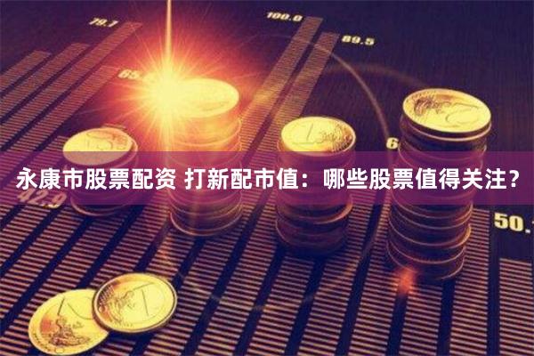 永康市股票配资 打新配市值：哪些股票值得关注？