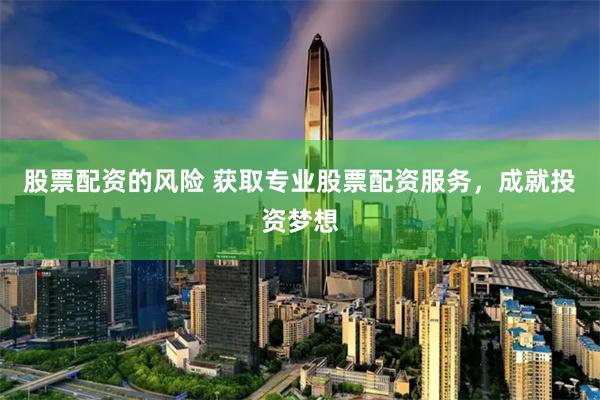 股票配资的风险 获取专业股票配资服务，成就投资梦想