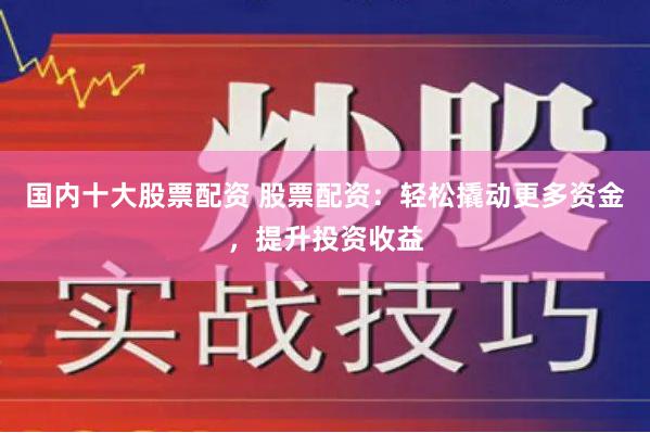 国内十大股票配资 股票配资：轻松撬动更多资金，提升投资收益