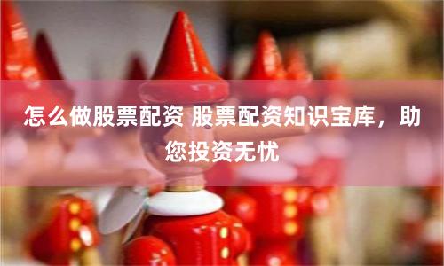 怎么做股票配资 股票配资知识宝库，助您投资无忧
