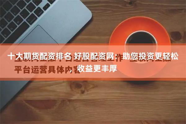 十大期货配资排名 好股配资网：助您投资更轻松，收益更丰厚