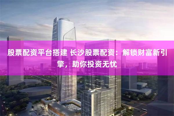 股票配资平台搭建 长沙股票配资：解锁财富新引擎，助你投资无忧