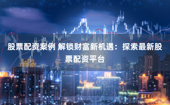 股票配资案例 解锁财富新机遇：探索最新股票配资平台