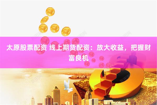 太原股票配资 线上期货配资：放大收益，把握财富良机
