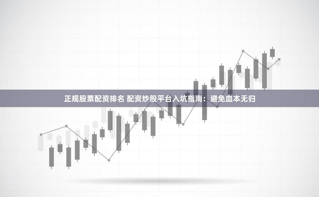 正规股票配资排名 配资炒股平台入坑指南：避免血本无归