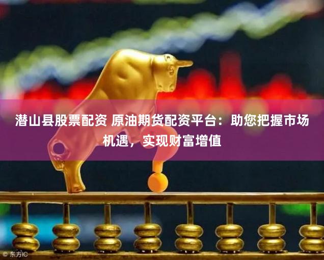 潜山县股票配资 原油期货配资平台：助您把握市场机遇，实现财富增值