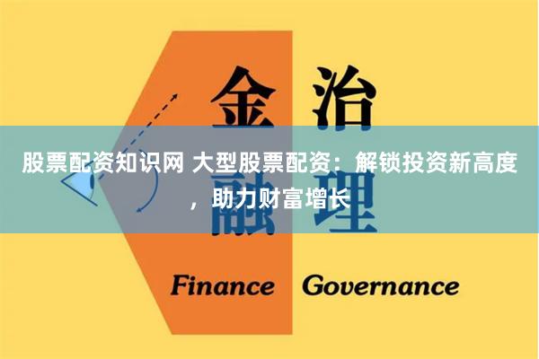 股票配资知识网 大型股票配资：解锁投资新高度，助力财富增长