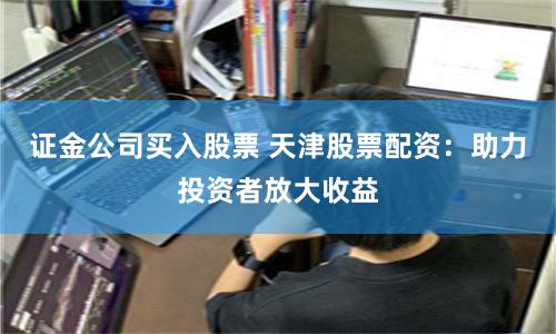 证金公司买入股票 天津股票配资：助力投资者放大收益
