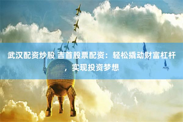 武汉配资炒股 吉首股票配资：轻松撬动财富杠杆，实现投资梦想