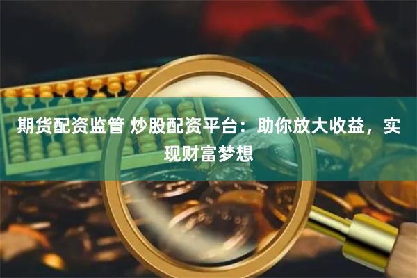 期货配资监管 炒股配资平台：助你放大收益，实现财富梦想