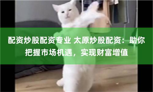 配资炒股配资专业 太原炒股配资:助你把握市场机遇,实现财富增值