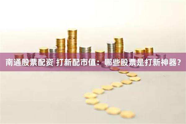 南通股票配资 打新配市值：哪些股票是打新神器？