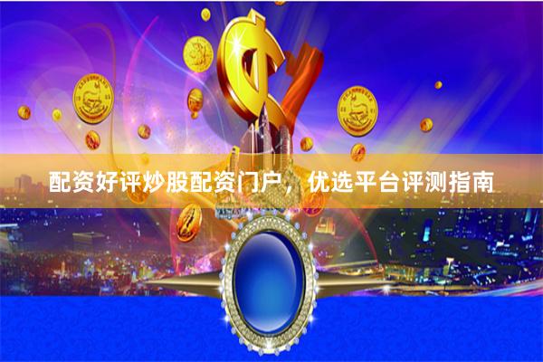 配资好评炒股配资门户，优选平台评测指南