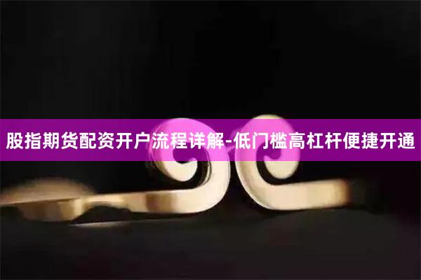 股指期货配资开户流程详解-低门槛高杠杆便捷开通
