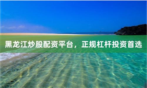 黑龙江炒股配资平台，正规杠杆投资首选
